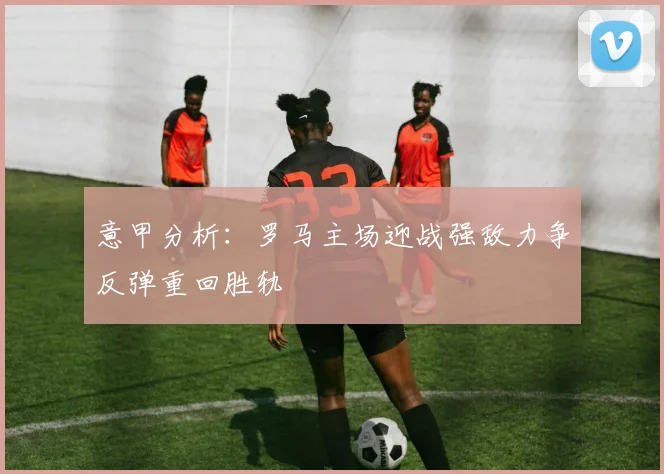 意甲分析:罗马主场迎战强敌力争反弹重回胜轨