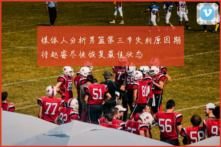 媒体人分析男篮第三节失利原因期待赵睿尽快恢复最佳状态