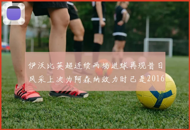 伊沃比英超连续两场进球再现昔日风采上次为阿森纳效力时已是2016年
