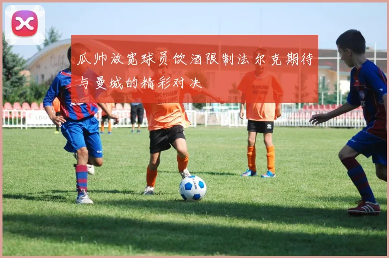 瓜帅放宽球员饮酒限制法尔克期待与曼城的精彩对决