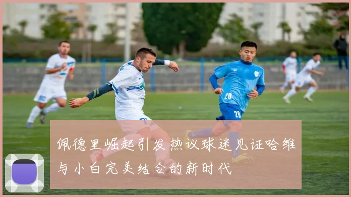 佩德里崛起引发热议球迷见证哈维与小白完美结合的新时代