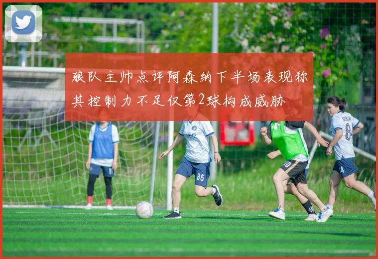 狼队主帅点评阿森纳下半场表现称其控制力不足仅第2球构成威胁