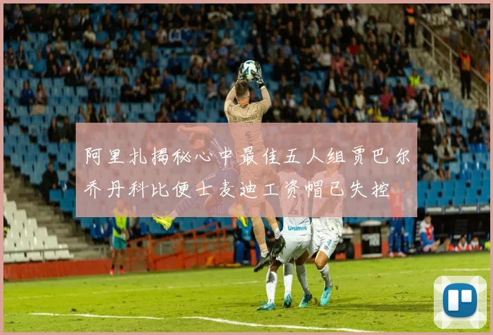 阿里扎揭秘心中最佳五人组贾巴尔乔丹科比便士麦迪工资帽已失控