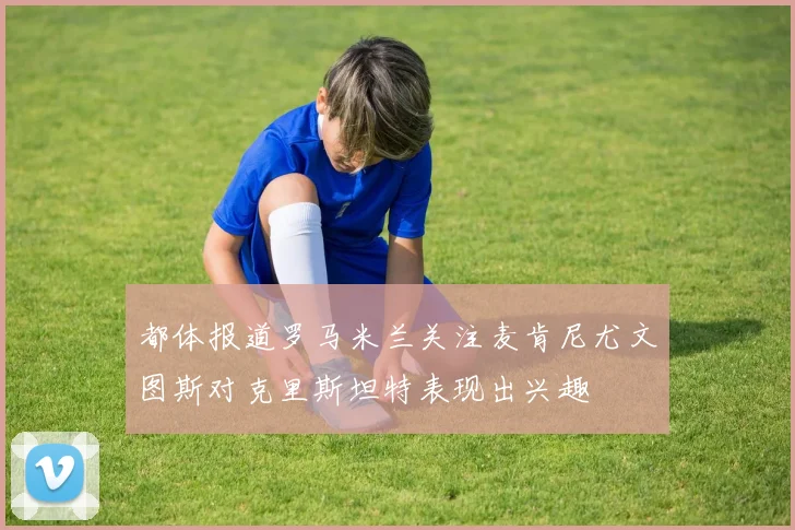 都体报道罗马米兰关注麦肯尼尤文图斯对克里斯坦特表现出兴趣
