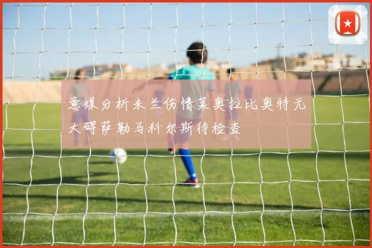 意媒分析米兰伤情莱奥拉比奥特无大碍萨勒马科尔斯待检查