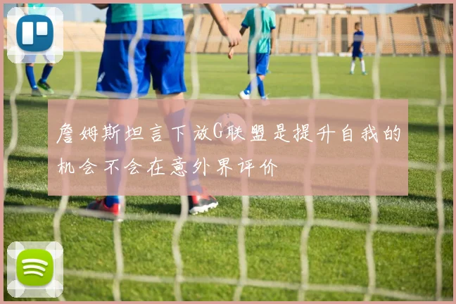 詹姆斯坦言下放G联盟是提升自我的机会不会在意外界评价