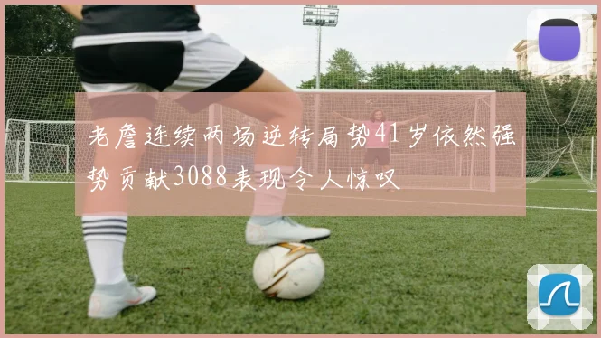 老詹连续两场逆转局势41岁依然强势贡献3088表现令人惊叹