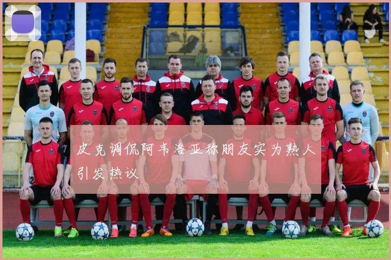 皮克调侃阿韦洛亚称朋友实为熟人引发热议