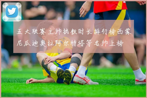 五大联赛主帅执教时长排行榜西蒙尼瓜迪奥拉阿尔特塔等名帅上榜