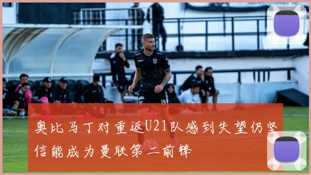 奥比马丁对重返U21队感到失望仍坚信能成为曼联第二前锋