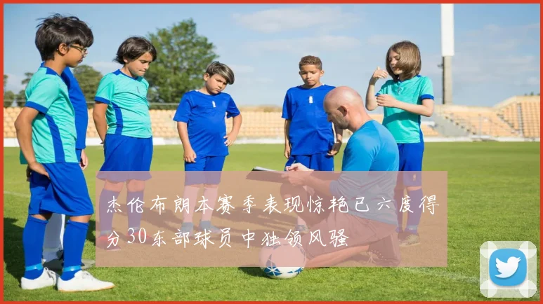 杰伦布朗本赛季表现惊艳已六度得分30东部球员中独领风骚