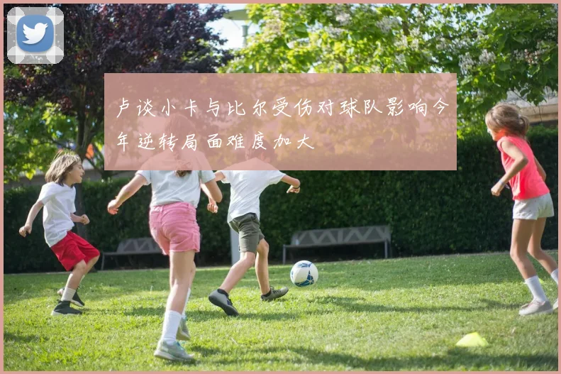 卢谈小卡与比尔受伤对球队影响今年逆转局面难度加大