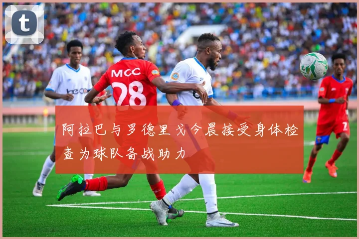 阿拉巴与罗德里戈今晨接受身体检查为球队备战助力