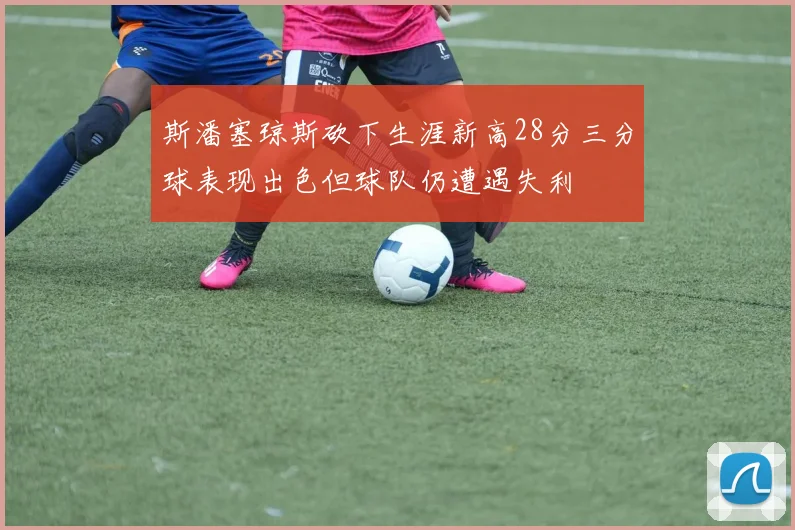 斯潘塞琼斯砍下生涯新高28分三分球表现出色但球队仍遭遇失利