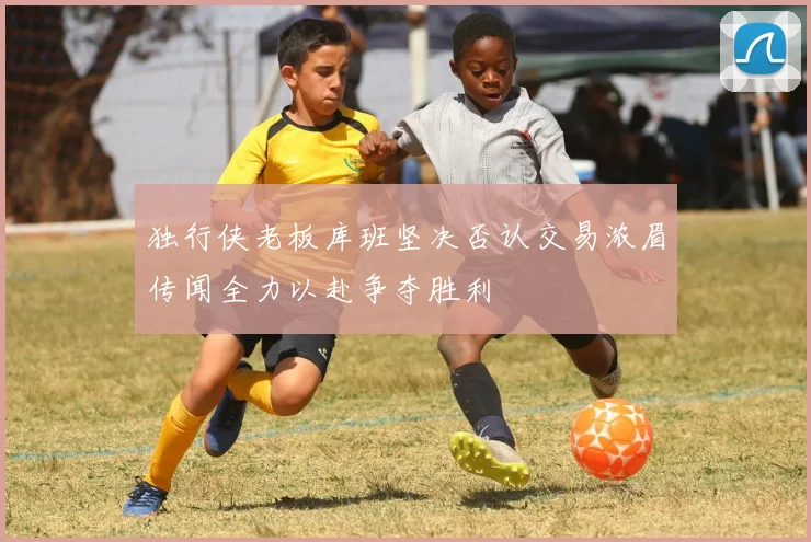 独行侠老板库班坚决否认交易浓眉传闻全力以赴争夺胜利