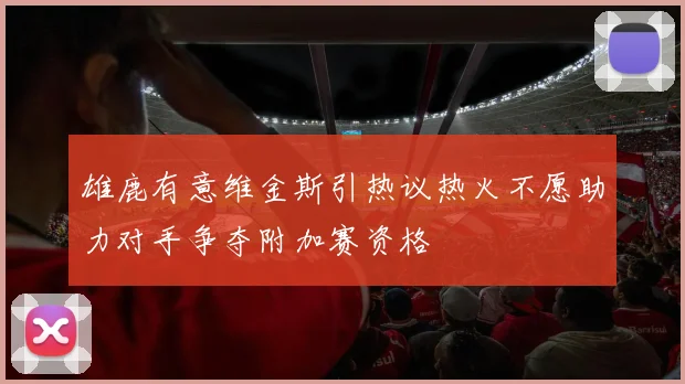 雄鹿有意维金斯引热议热火不愿助力对手争夺附加赛资格