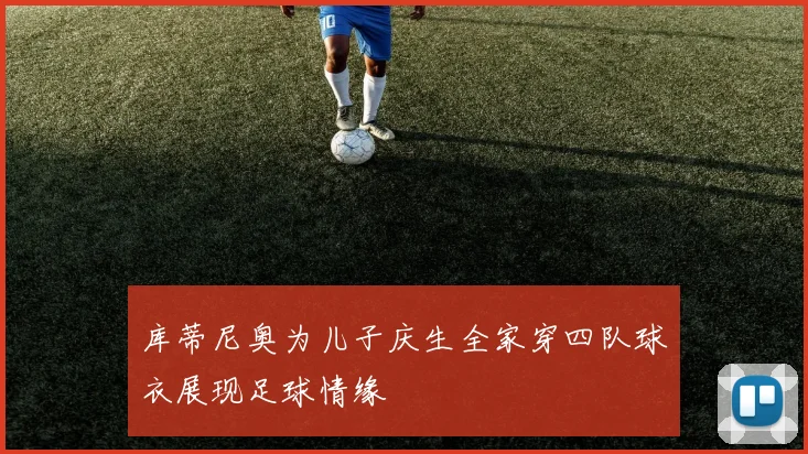 库蒂尼奥为儿子庆生全家穿四队球衣展现足球情缘