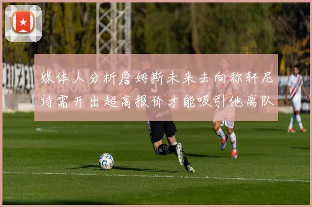 媒体人分析詹姆斯未来去向称轩尼诗需开出超高报价才能吸引他离队