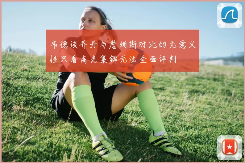 韦德谈乔丹与詹姆斯对比的无意义性只看高光集锦无法全面评判