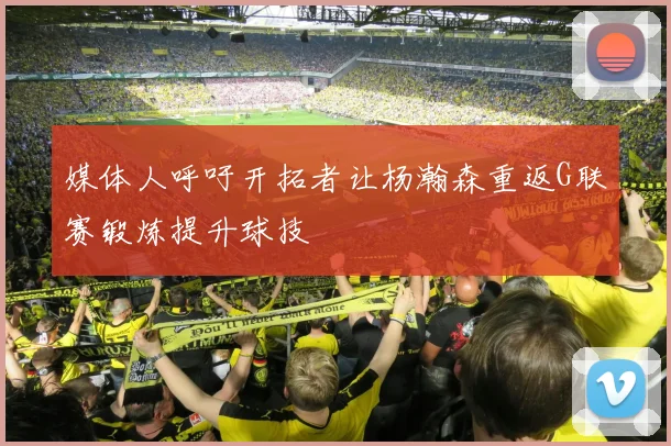 媒体人呼吁开拓者让杨瀚森重返G联赛锻炼提升球技