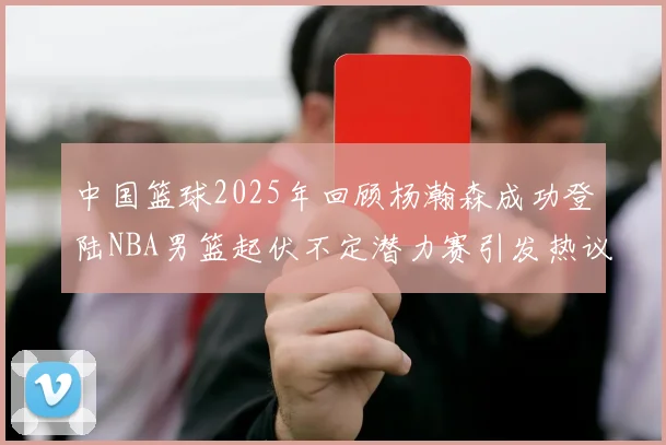 中国篮球2025年回顾杨瀚森成功登陆NBA男篮起伏不定潜力赛引发热议与争论
