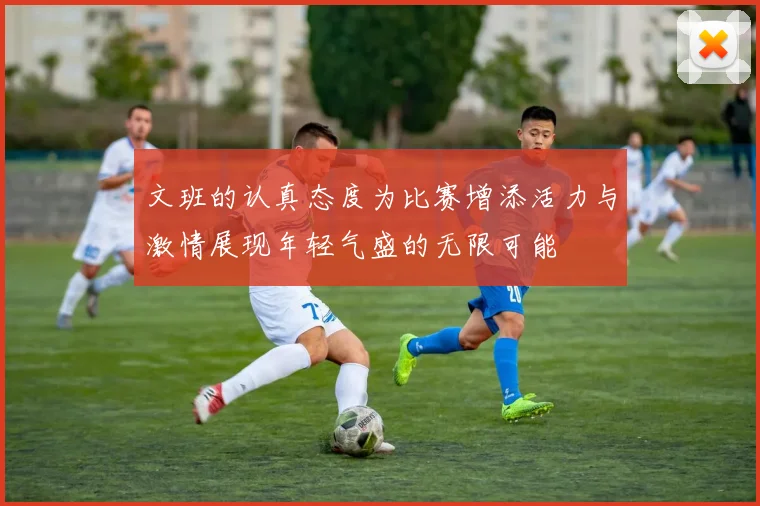 文班的认真态度为比赛增添活力与激情展现年轻气盛的无限可能