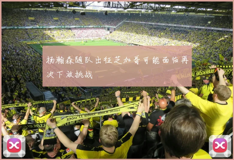 杨瀚森随队出征芝加哥可能面临再次下放挑战