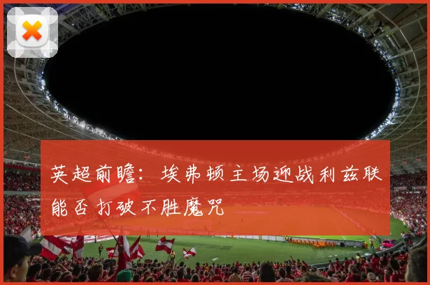英超前瞻：埃弗顿主场迎战利兹联能否打破不胜魔咒
