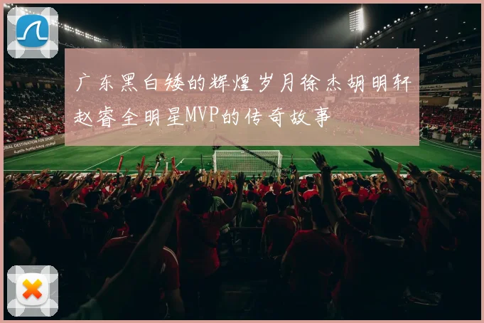 广东黑白矮的辉煌岁月徐杰胡明轩赵睿全明星MVP的传奇故事