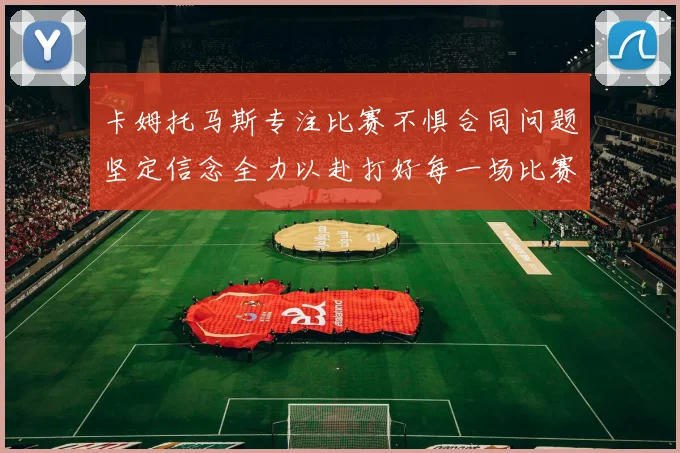 卡姆托马斯专注比赛不惧合同问题坚定信念全力以赴打好每一场比赛