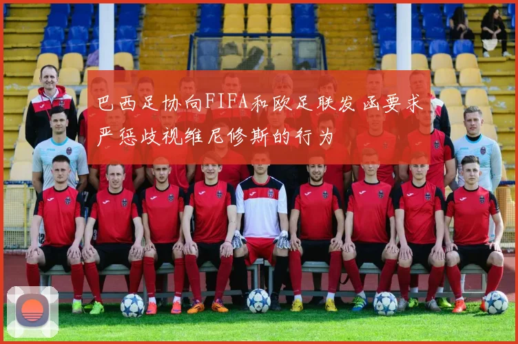 巴西足协向FIFA和欧足联发函要求严惩歧视维尼修斯的行为