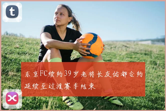 东京FC续约39岁老将长友佑都合约延续至过渡赛季结束