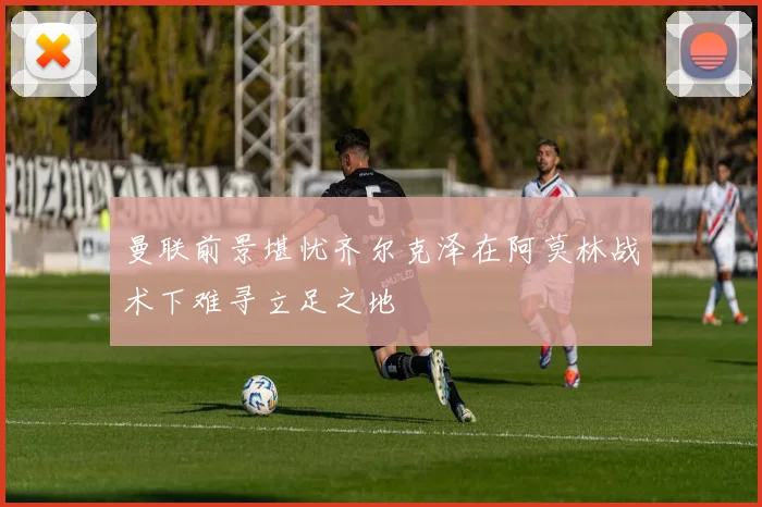 曼联前景堪忧齐尔克泽在阿莫林战术下难寻立足之地