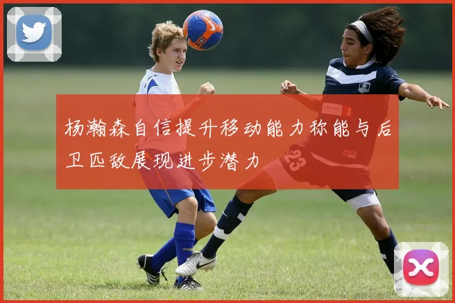 杨瀚森自信提升移动能力称能与后卫匹敌展现进步潜力