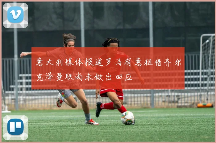 意大利媒体报道罗马有意租借齐尔克泽曼联尚未做出回应
