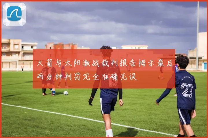 火箭与太阳激战裁判报告揭示最后两分钟判罚完全准确无误