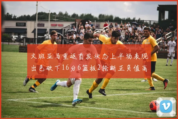 文班亚马重返首发状态上半场表现出色砍下16分6篮板2抢断正负值高达21