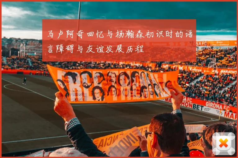 马卢阿奇回忆与杨瀚森初识时的语言障碍与友谊发展历程