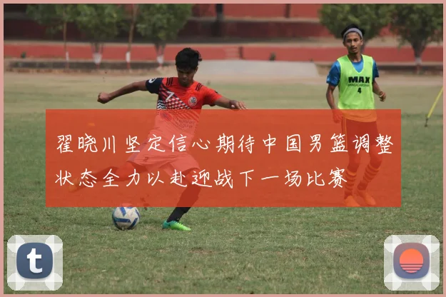 翟晓川坚定信心期待中国男篮调整状态全力以赴迎战下一场比赛