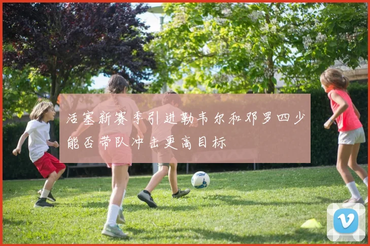 活塞新赛季引进勒韦尔和邓罗四少能否带队冲击更高目标